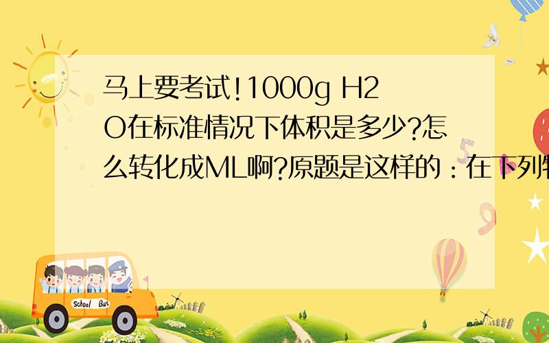 马上要考试!1000g H2O在标准情况下体积是多少?怎么转化成ML啊?原题是这样的：在下列物质中,在标准情况下体积最大的是A.28g N2 B.71g cl2 C.48g o2 D1000g h2o为什么选c?可不可以再问一道题9g h2o的物质