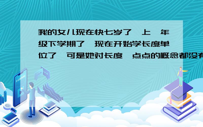 我的女儿现在快七岁了,上一年级下学期了,现在开始学长度单位了,可是她对长度一点点的概念都没有1米等于100cm怎么教也记不住,长度单位的符号（cm m)也记不住,