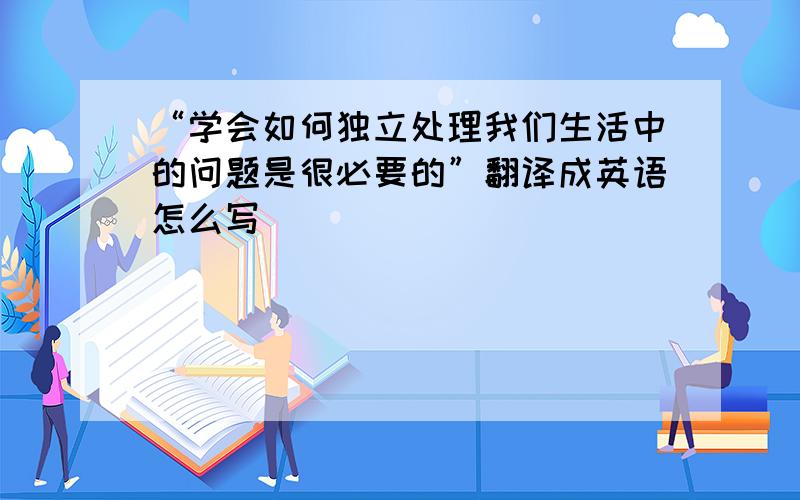 “学会如何独立处理我们生活中的问题是很必要的”翻译成英语怎么写