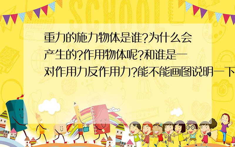 重力的施力物体是谁?为什么会产生的?作用物体呢?和谁是一对作用力反作用力?能不能画图说明一下?