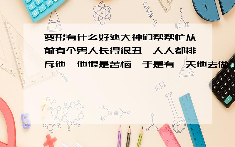 变形有什么好处大神们帮帮忙从前有个男人长得很丑,人人都排斥他,他很是苦恼,于是有一天他去做了变形手术成了一个女人长得很是漂亮,吸引了很多男人的目光,从此这个男人变女人之后他