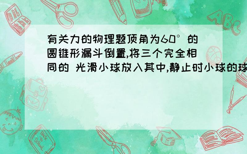 有关力的物理题顶角为60°的圆锥形漏斗倒置,将三个完全相同的 光滑小球放入其中,静止时小球的球心等高,已知每个小球的质量为m,所求的接触均为光滑,求：每个小球受到漏斗的弹力和球之