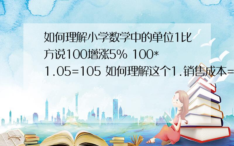 如何理解小学数学中的单位1比方说100增涨5% 100*1.05=105 如何理解这个1.销售成本=销售额-销售额*毛利率=销售额*（1-毛利率）这里的1 还有像小学应用题中的单位1,关于小学分数的单位1就不用讲