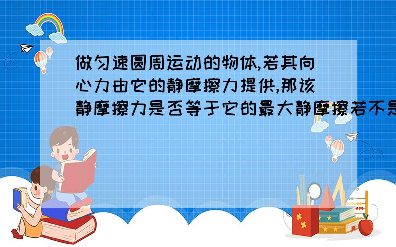 做匀速圆周运动的物体,若其向心力由它的静摩擦力提供,那该静摩擦力是否等于它的最大静摩擦若不是,那什么时候才等于最大静摩擦,若是,为什么?