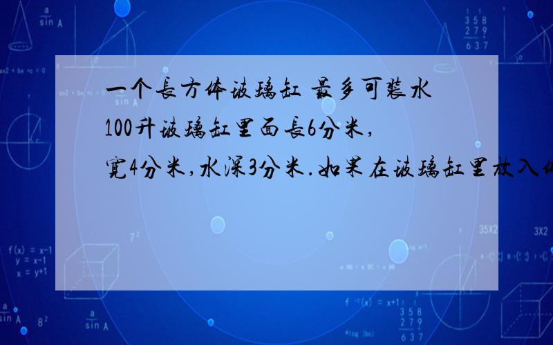 一个长方体玻璃缸 最多可装水100升玻璃缸里面长6分米,宽4分米,水深3分米.如果在玻璃缸里放入体积为30立方分米的玻璃球,里面的水会不会溢出?为什么?