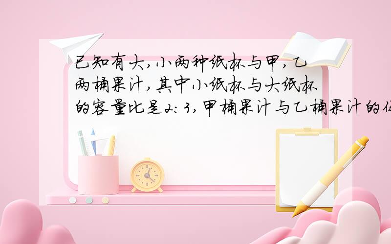 已知有大,小两种纸杯与甲,乙两桶果汁,其中小纸杯与大纸杯的容量比是2:3,甲桶果汁与乙桶果汁的体积比是4：5,若甲桶内的果汁刚好装满小纸杯120个,则乙桶内的果汁最多可装满几个大纸杯.答