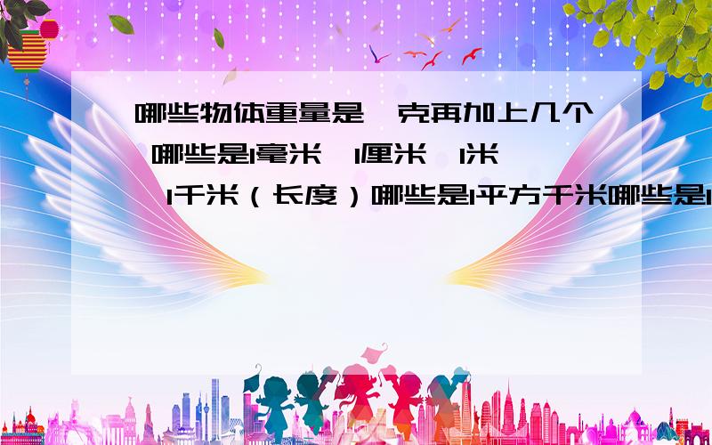 哪些物体重量是一克再加上几个 哪些是1毫米、1厘米、1米、1千米（长度）哪些是1平方千米哪些是1立方分米、1立方米哪些是1千克、1吨急…………求求各位大虾了!要实物（实际物品）