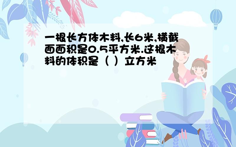 一根长方体木料,长6米,横截面面积是0.5平方米.这根木料的体积是（ ）立方米