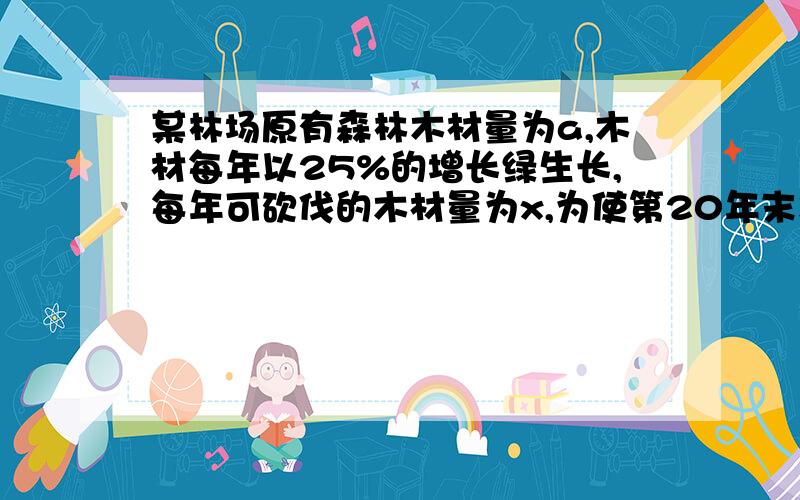 某林场原有森林木材量为a,木材每年以25%的增长绿生长,每年可砍伐的木材量为x,为使第20年末木材存有...某林场原有森林木材量为a,木材每年以25%的增长绿生长,每年可砍伐的木材量为x,为使第2