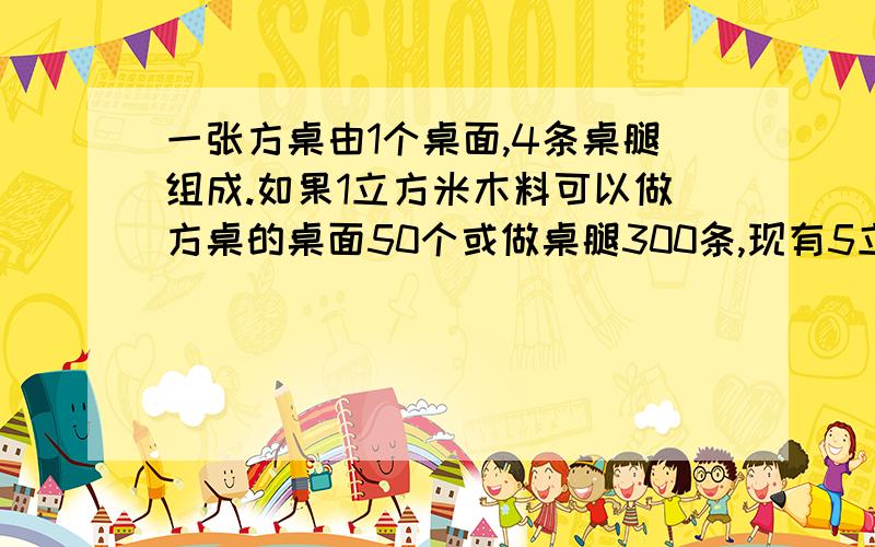 一张方桌由1个桌面,4条桌腿组成.如果1立方米木料可以做方桌的桌面50个或做桌腿300条,现有5立方米木料,那么用多少立方米的木料做桌面,多少立方米的木料做桌腿,做出的桌面和桌腿恰好能配