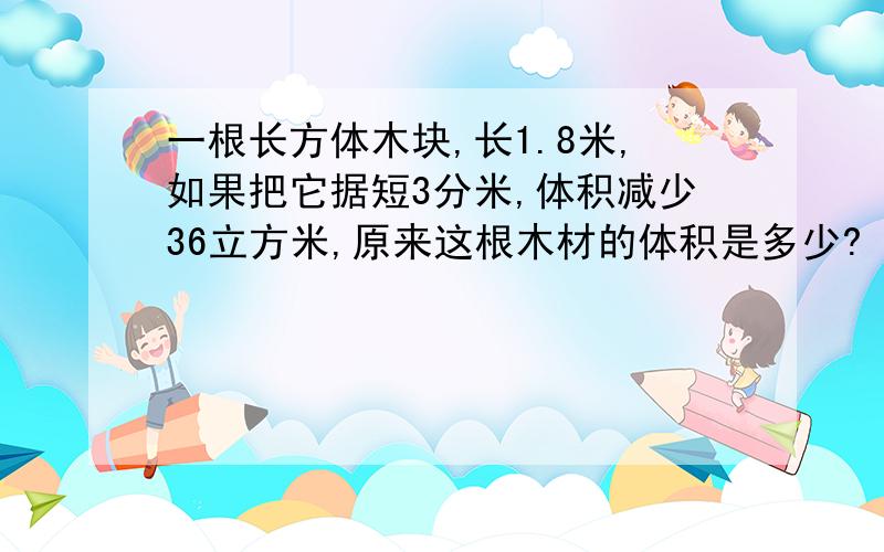 一根长方体木块,长1.8米,如果把它据短3分米,体积减少36立方米,原来这根木材的体积是多少?