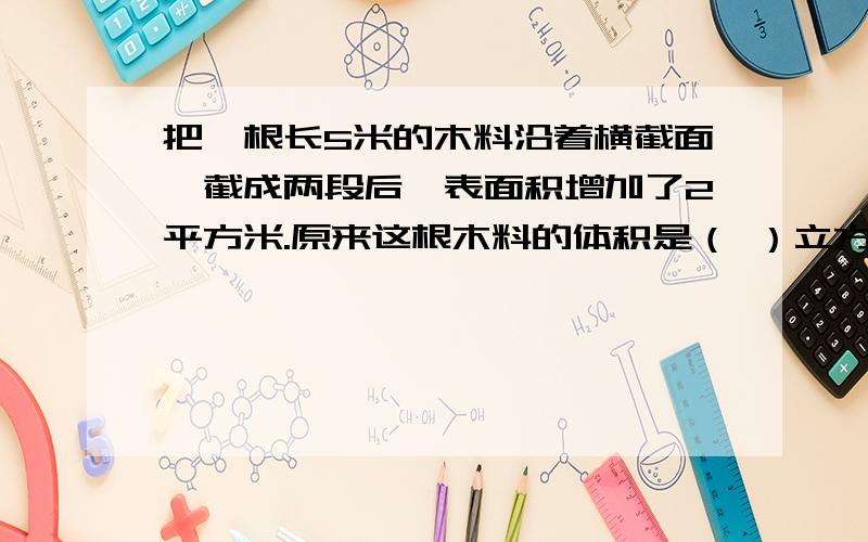 把一根长5米的木料沿着横截面,截成两段后,表面积增加了2平方米.原来这根木料的体积是（ ）立方米把一根长5米的木料沿着横截面,截成两段后,表面积增加了2平方米.原来这根木料的体积是