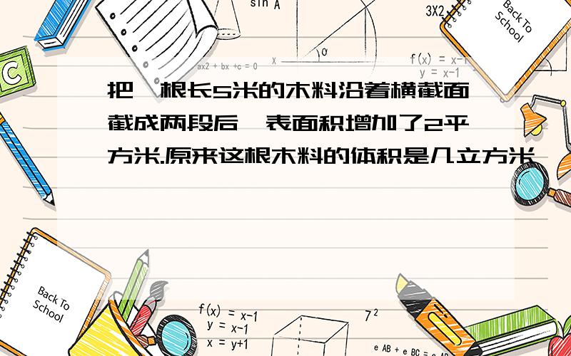 把一根长5米的木料沿着横截面截成两段后,表面积增加了2平方米.原来这根木料的体积是几立方米