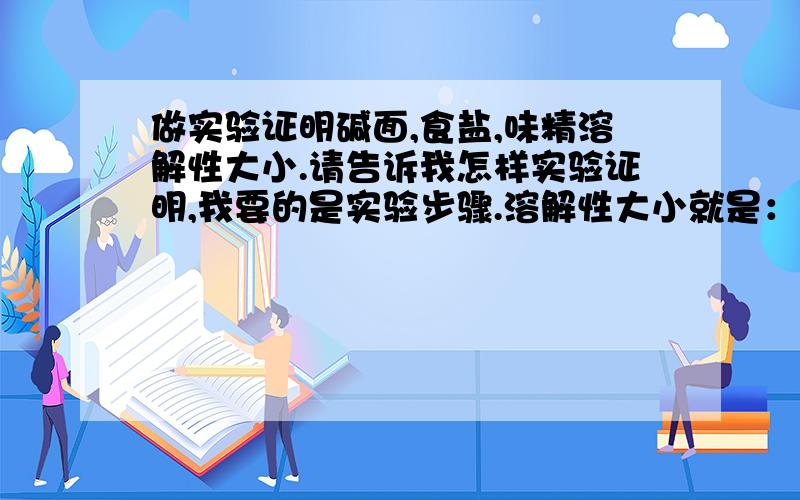 做实验证明碱面,食盐,味精溶解性大小.请告诉我怎样实验证明,我要的是实验步骤.溶解性大小就是：如果物质沉底沉的多的溶解性就小,