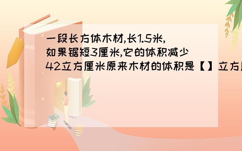 一段长方体木材,长1.5米,如果锯短3厘米,它的体积减少42立方厘米原来木材的体积是【】立方厘米