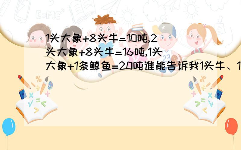 1头大象+8头牛=10吨,2头大象+8头牛=16吨,1头大象+1条鲸鱼=20吨谁能告诉我1头牛、1头象、一条鲸鱼个重多少吨呀.谢谢