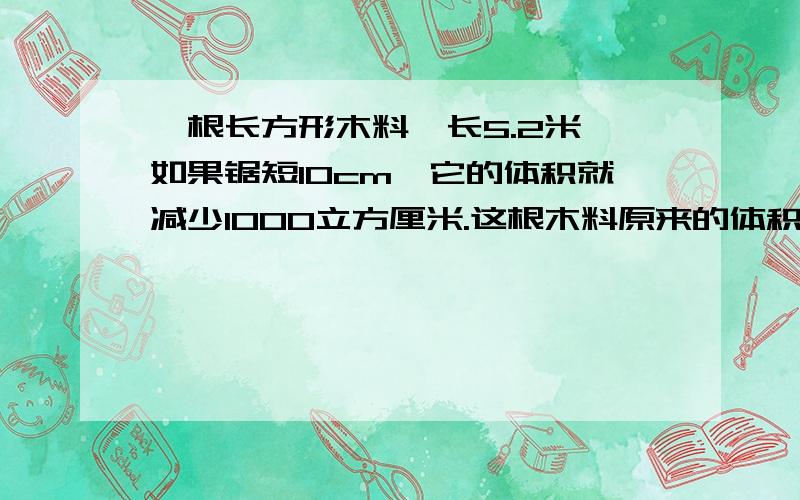 一根长方形木料,长5.2米,如果锯短10cm,它的体积就减少1000立方厘米.这根木料原来的体积是多少立方米