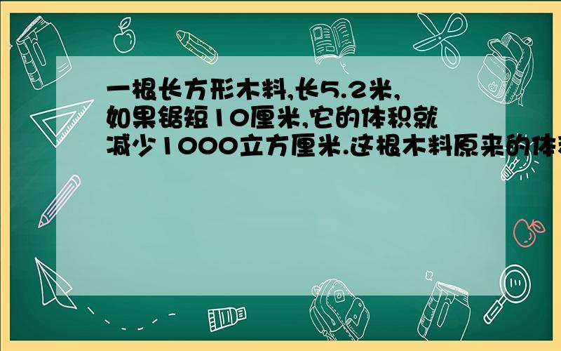 一根长方形木料,长5.2米,如果锯短10厘米,它的体积就减少1000立方厘米.这根木料原来的体积是多少立方分米用算术法