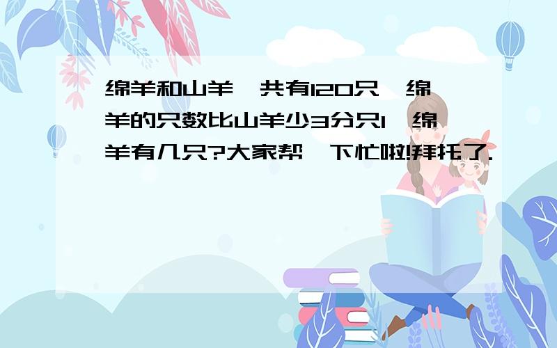 绵羊和山羊一共有120只,绵羊的只数比山羊少3分只1,绵羊有几只?大家帮一下忙啦!拜托了.