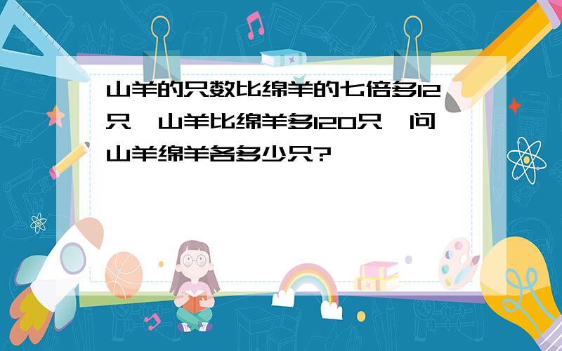 山羊的只数比绵羊的七倍多12只,山羊比绵羊多120只,问山羊绵羊各多少只?