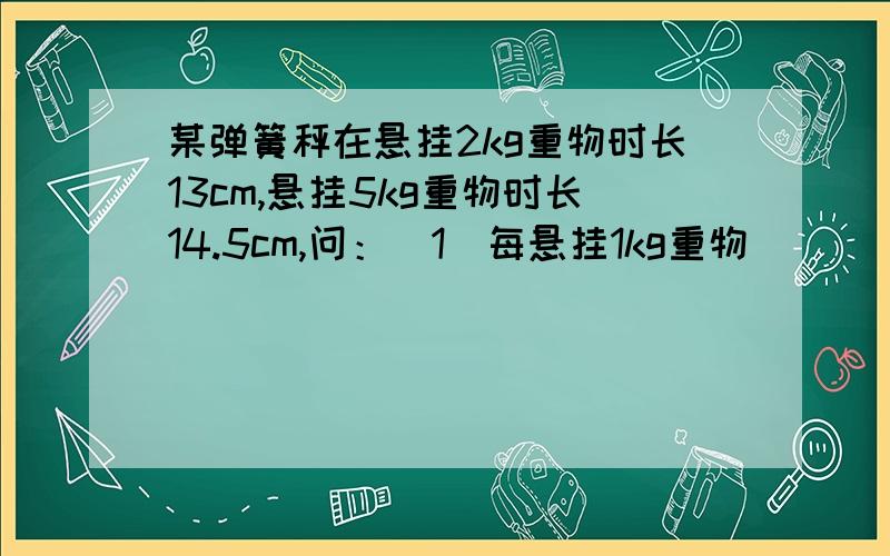 某弹簧秤在悬挂2kg重物时长13cm,悬挂5kg重物时长14.5cm,问：（1）每悬挂1kg重物