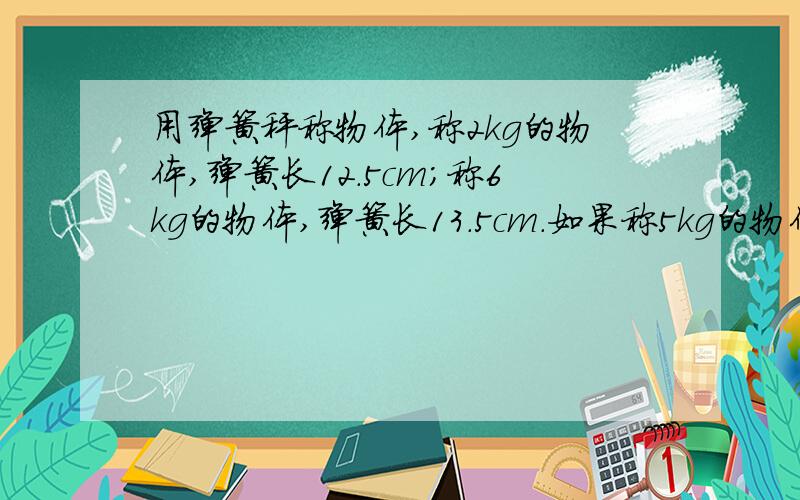 用弹簧秤称物体,称2kg的物体,弹簧长12.5cm;称6kg的物体,弹簧长13.5cm.如果称5kg的物体,弹簧长多少厘米用比例方法解答