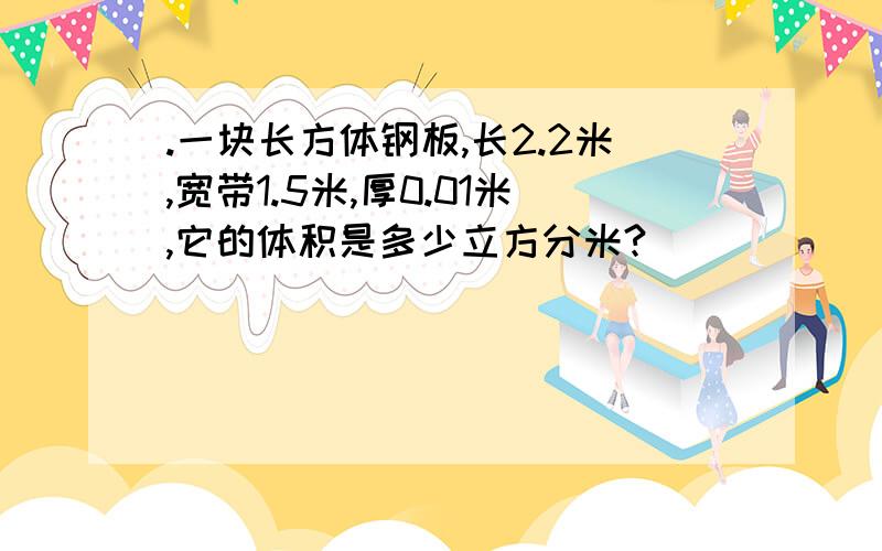 .一块长方体钢板,长2.2米,宽带1.5米,厚0.01米,它的体积是多少立方分米?