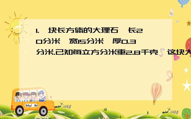 1.一块长方体的大理石,长20分米,宽15分米,厚0.3分米.已知每立方分米重2.8千克,这块大理石重多少千克?2.一条操场长400米,宽6米.如果在跑道上铺一层2厘米厚的细沙子,那么约需要沙子多少吨?（