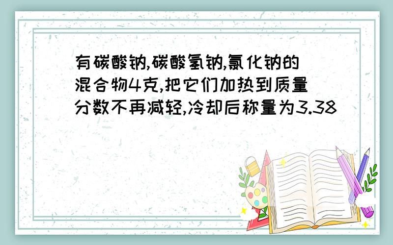 有碳酸钠,碳酸氢钠,氯化钠的混合物4克,把它们加热到质量分数不再减轻,冷却后称量为3.38