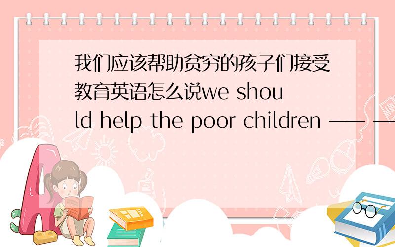 我们应该帮助贫穷的孩子们接受教育英语怎么说we should help the poor children —— —— —— 怎么填（