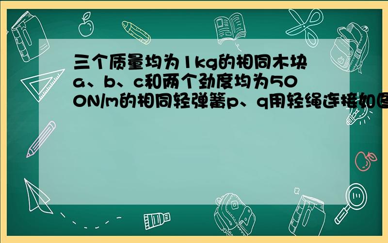 三个质量均为1kg的相同木块a、b、c和两个劲度均为500N/m的相同轻弹簧p、q用轻绳连接如图,其中a放在光滑水平桌面上.开始时p弹簧处于原长,木块都处于静止.现用水平力缓慢地向左拉p弹簧的左