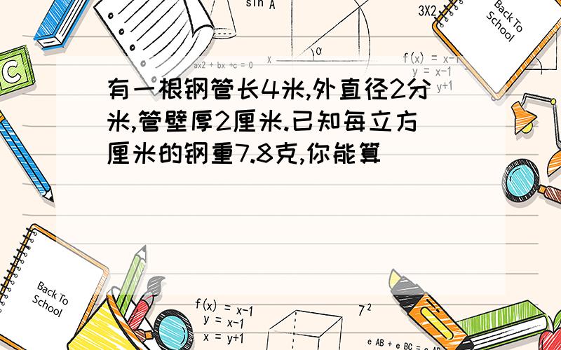 有一根钢管长4米,外直径2分米,管壁厚2厘米.已知每立方厘米的钢重7.8克,你能算