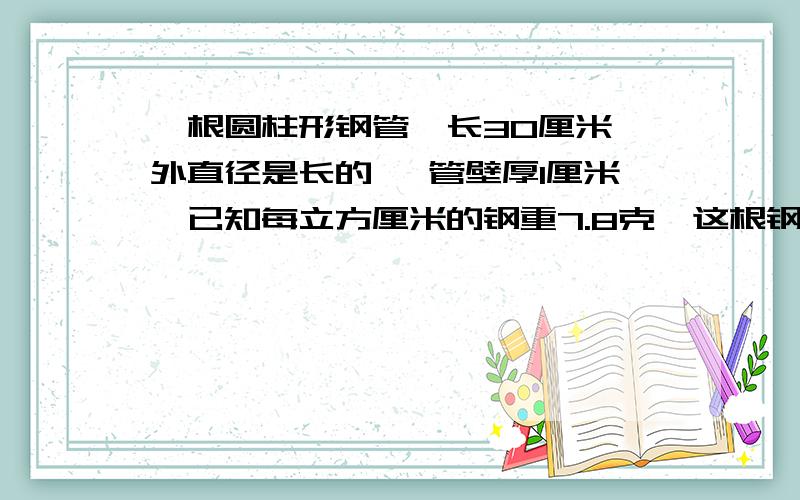 一根圆柱形钢管,长30厘米,外直径是长的 ,管壁厚1厘米,已知每立方厘米的钢重7.8克,这根钢管重多少克?求救.\(