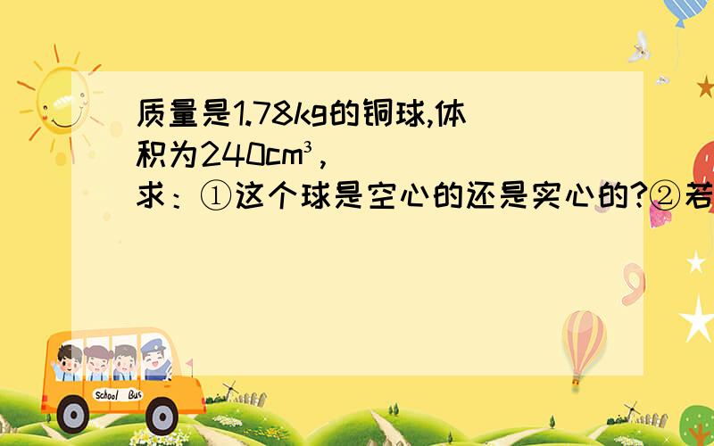 质量是1.78kg的铜球,体积为240cm³,求：①这个球是空心的还是实心的?②若是空心的,求空心体积的大