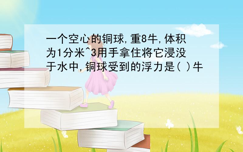 一个空心的铜球,重8牛,体积为1分米^3用手拿住将它浸没于水中,铜球受到的浮力是( )牛