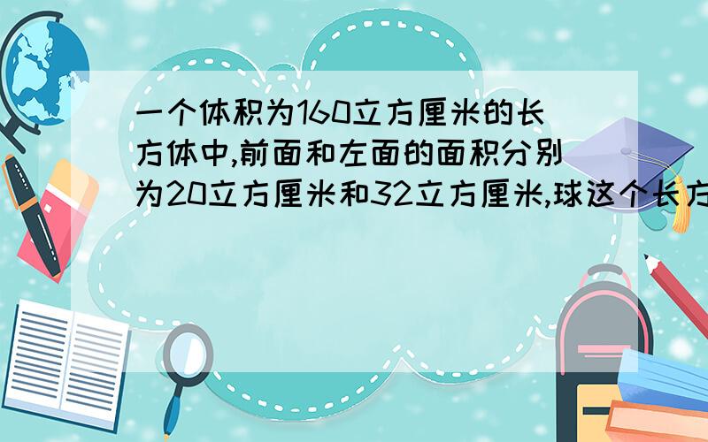 一个体积为160立方厘米的长方体中,前面和左面的面积分别为20立方厘米和32立方厘米,球这个长方体的底面积