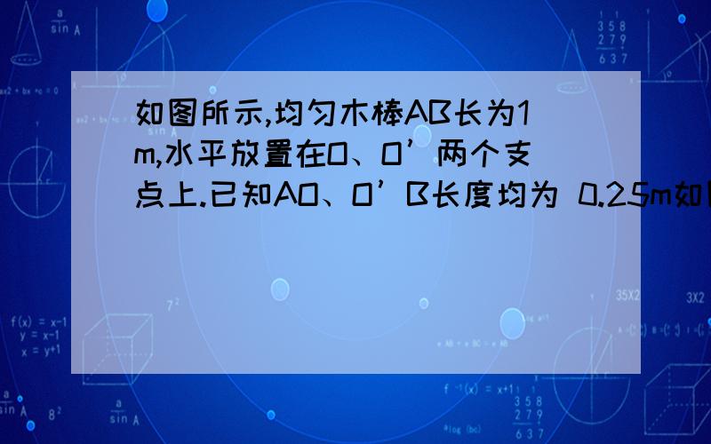 如图所示,均匀木棒AB长为1m,水平放置在O、O’两个支点上.已知AO、O’B长度均为 0.25m如图所示,均匀木棒AB长为1m,水平放置在O、O’两个支点上.已知AO、O’B长度均为 0.25m.若把B端竖直向上稍微抬