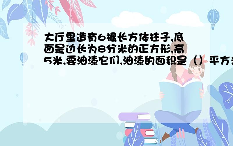 大厅里造有6根长方体柱子,底面是边长为8分米的正方形,高5米,要油漆它们,油漆的面积是（）平方米A 19.2 B 96 C 16 D17.28