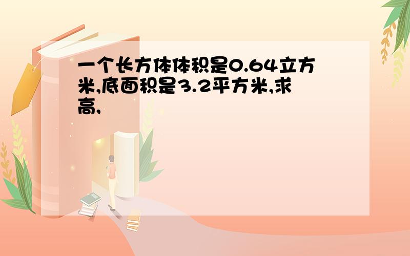 一个长方体体积是0.64立方米,底面积是3.2平方米,求高,