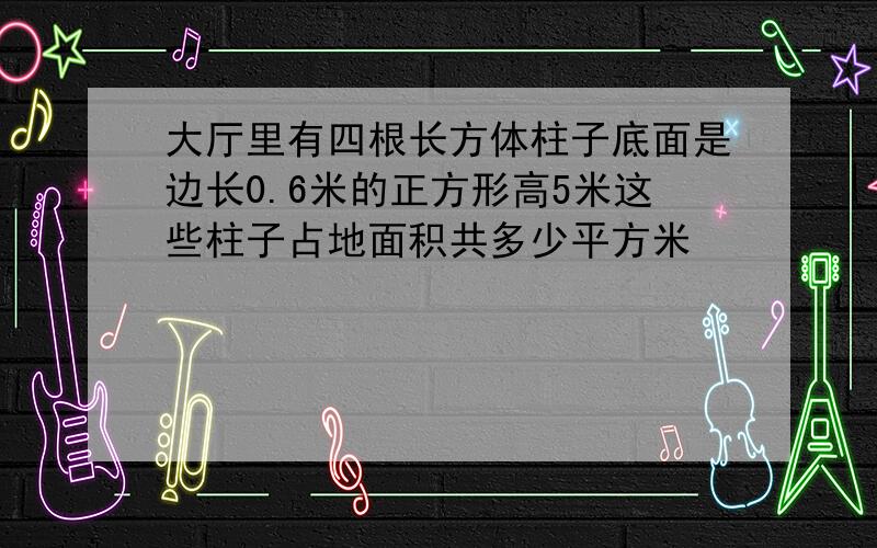 大厅里有四根长方体柱子底面是边长0.6米的正方形高5米这些柱子占地面积共多少平方米