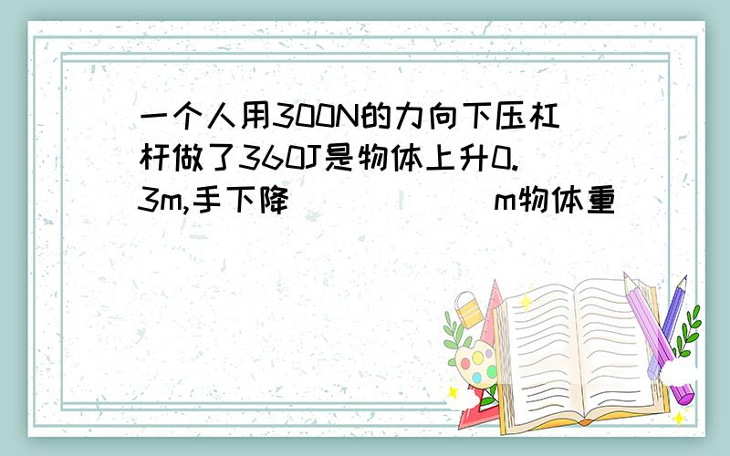 一个人用300N的力向下压杠杆做了360J是物体上升0.3m,手下降______m物体重______