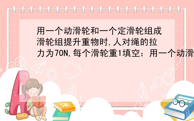 用一个动滑轮和一个定滑轮组成滑轮组提升重物时,人对绳的拉力为70N,每个滑轮重1填空：用一个动滑轮和一个定滑轮组成滑轮组提升重物时，人对绳的拉力为70N，每个滑轮重10N，则至少提取_