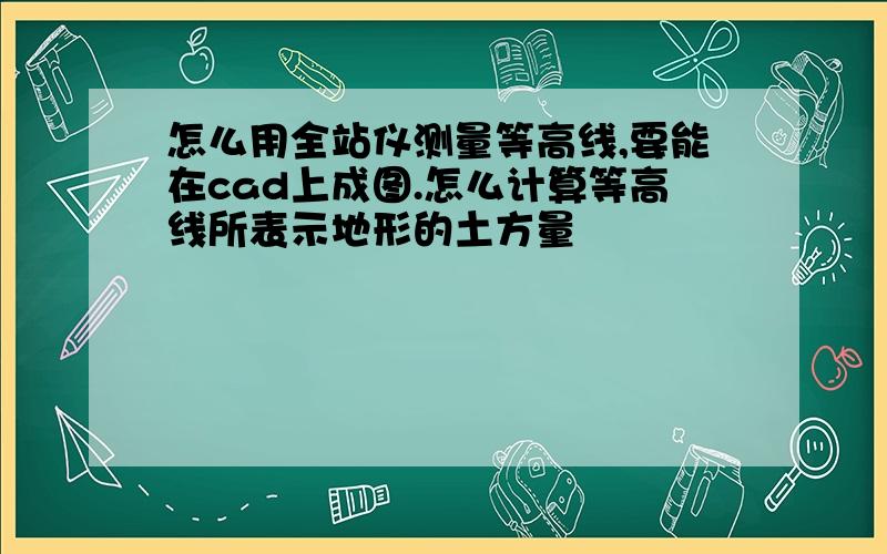 怎么用全站仪测量等高线,要能在cad上成图.怎么计算等高线所表示地形的土方量