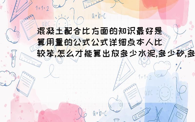 混凝土配合比方面的知识最好是算用量的公式公式详细点本人比较笨,怎么才能算出放多少水泥,多少砂,多少石子,多少外加剂,粉煤灰,水.应该要怎么计算