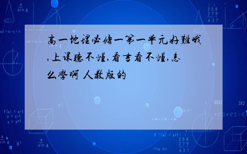 高一地理必修一第一单元好难哦,上课听不懂,看书看不懂,怎么学啊 人教版的