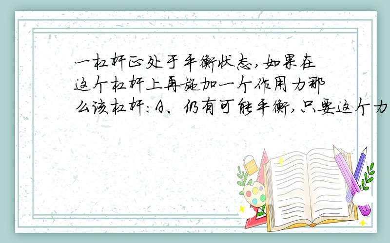 一杠杆正处于平衡状态,如果在这个杠杆上再施加一个作用力那么该杠杆：A、仍有可能平衡,只要这个力加在阻力这一边B、仍有可能平衡,只要该力加在动力作用点和阻力作用点之间C、仍有可