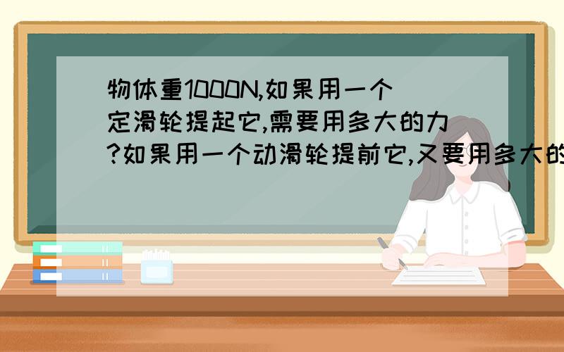 物体重1000N,如果用一个定滑轮提起它,需要用多大的力?如果用一个动滑轮提前它,又要用多大的力?(当不计算摩擦力时)