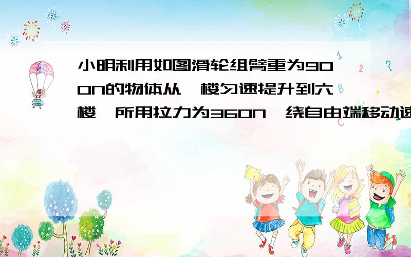 小明利用如图滑轮组臂重为900N的物体从一楼匀速提升到六楼,所用拉力为360N,绕自由端移动速度为0.3m/s（每层高3米）⑴小明所用时间为多少?⑵拉力的功率为多大?⑶所做的额外功是多大?⑷该