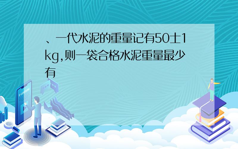 、一代水泥的重量记有50士1kg,则一袋合格水泥重量最少有