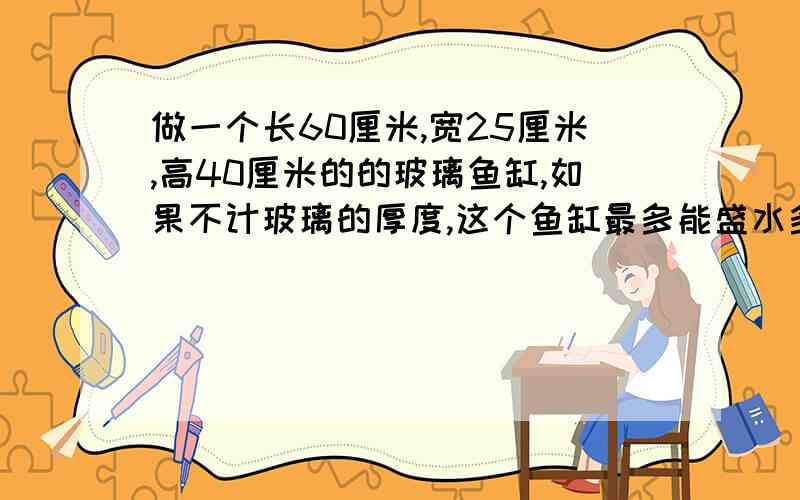 做一个长60厘米,宽25厘米,高40厘米的的玻璃鱼缸,如果不计玻璃的厚度,这个鱼缸最多能盛水多少升?